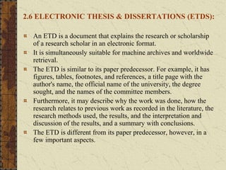2.6 ELECTRONIC THESIS & DISSERTATIONS (ETDS):
An ETD is a document that explains the research or scholarship
of a research scholar in an electronic format.
It is simultaneously suitable for machine archives and worldwide
retrieval.
The ETD is similar to its paper predecessor. For example, it has
figures, tables, footnotes, and references, a title page with the
author's name, the official name of the university, the degree
sought, and the names of the committee members.
Furthermore, it may describe why the work was done, how the
research relates to previous work as recorded in the literature, the
research methods used, the results, and the interpretation and
discussion of the results, and a summary with conclusions.
The ETD is different from its paper predecessor, however, in a
few important aspects.
 