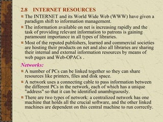 2.8 INTERNET RESOURCES
The INTERNET and its World Wide Web (WWW) have given a
paradigm shift to information management.
The information available on net is increasing rapidly and the
task of providing relevant information to patrons is gaining
paramount importance in all types of libraries.
Most of the reputed publishers, learned and commercial societies
are hosting their products on net and also all libraries are sharing
their internal and external information resources by means of
web pages and Web-OPACs .
Networks:
A number of PCs can be linked together so they can share
resources like printers, files and disk space.
A network uses a connecting cable to pass information between
the different PCs in the network, each of which has a unique
"address" so that it can be identified unambiguously.
There are two types of network: a centralized network has one
machine that holds all the crucial software, and the other linked
machines are dependent on this central machine to run correctly.
 