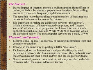 The Internet :
Due to impact of Internet, there is a swift migration from offline to
online, as Web is becoming a popular user interface for providing
access to remote and frequently updated resources.
The resulting loose decentralized conglomeration of local/regional
networks has become known as the Internet.
It is important to realize the distinction between “the Internet",
which is the system of interconnected computers, and "Internet
services" which are what people use the Internet for, and include
applications such as e-mail and World Wide Web browsers which
are discussed below. The most popular services are e-mail, WWW.
Electronic mail (e-mail) :
Electronic mail (e-mail) is one way of sending information from one
computer to another.
It works in the same way as posting a letter "snail-mail".
Each network on the Internet has a unique identifier, and each
person on a network also has a unique username; the combination of
these two make up their e-mail address and are unique worldwide.
Once connected, one can communicate with anyone else on the Net
of course when the e-mail address is known.
 