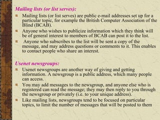Mailing lists (or list serves):
Mailing lists (or list serves) are public e-mail addresses set up for a
particular topic, for example the British Computer Association of the
Blind (BCAB).
Anyone who wishes to publicize information which they think will
be of general interest to members of BCAB can post it to the list.
Anyone who subscribes to the list will be sent a copy of the
message, and may address questions or comments to it. This enables
to contact people who share an interest.
Usenet newsgroups:
Usenet newsgroups are another way of giving and getting
information. A newsgroup is a public address, which many people
can access.
You may add messages to the newsgroup, and anyone else who is
registered can read the message; they may then reply to you through
the newsgroup or privately (i.e. to your unique address).
Like mailing lists, newsgroups tend to be focused on particular
topics, to limit the number of messages that will be posted to them
 