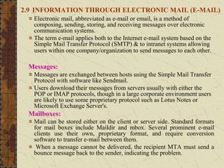 2.9 INFORMATION THROUGH ELECTRONIC MAIL (E-MAIL)
Electronic mail, abbreviated as e-mail or email, is a method of
composing, sending, storing, and receiving messages over electronic
communication systems.
The term e-mail applies both to the Internet e-mail system based on the
Simple Mail Transfer Protocol (SMTP) & to intranet systems allowing
users within one company/organization to send messages to each other.
Messages:
Messages are exchanged between hosts using the Simple Mail Transfer
Protocol with software like Sendmail.
Users download their messages from servers usually with either the
POP or IMAP protocols, though in a large corporate environment users
are likely to use some proprietary protocol such as Lotus Notes or
Microsoft Exchange Server's.
Mailboxes:
Mail can be stored either on the client or server side. Standard formats
for mail boxes include Maildir and mbox. Several prominent e-mail
clients use their own, proprietary format, and require conversion
software to transfer e-mail between them.
When a message cannot be delivered, the recipient MTA must send a
bounce message back to the sender, indicating the problem.
 
