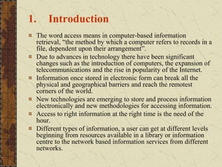 1. Introduction
The word access means in computer-based information
retrieval, “the method by which a computer refers to records in a
file, dependent upon their arrangement”.
Due to advances in technology there have been significant
changes such as the introduction of computers, the expansion of
telecommunications and the rise in popularity of the Internet.
Information once stored in electronic form can break all the
physical and geographical barriers and reach the remotest
corners of the world.
New technologies are emerging to store and process information
electronically and new methodologies for accessing information.
Access to right information at the right time is the need of the
hour.
Different types of information, a user can get at different levels
beginning from resources available in a library or information
centre to the network based information services from different
networks.
 
