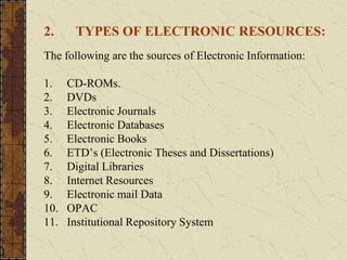 2. TYPES OF ELECTRONIC RESOURCES:
The following are the sources of Electronic Information:
1. CD-ROMs.
2. DVDs
3. Electronic Journals
4. Electronic Databases
5. Electronic Books
6. ETD’s (Electronic Theses and Dissertations)
7. Digital Libraries
8. Internet Resources
9. Electronic mail Data
10. OPAC
11. Institutional Repository System
 