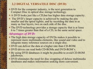 2.2 DIGITAL VERSATILE DISC (DVD)
DVD for the computer industry, is the next generation to
Compact Disc in optical disc storage technology.
A DVD looks just like a CD,but has higher data storage capacity.
The DVD’s larger capacity is achieved by making the pits
smaller and the spiral tighter, and by recording the data in as
many as four layers, two on each side of the disc.
The DVD technology provides a storage capacity that is at lease
6 to 7 times greater than that of a CD, in the same aerial space.
Advantages of DVD:
The high data storage capacity of DVDs makes it possible to
represent more multimedia elements, like sound and video and to
integrate many reference sources on a single disc.
DVD can deliver the data at a higher rate than CD-ROM.
DVD drives can read both CD-ROMs and DVD-ROM’s.
By using DVD databases it might be possible to avoid CD-ROM
jukeboxes.
DVD eliminates the need for disc swapping of deluxe multimedia
databases and makes information seeking more convenient.
 