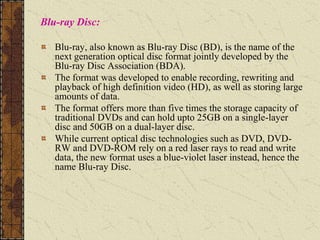 Blu-ray Disc:
Blu-ray, also known as Blu-ray Disc (BD), is the name of the
next generation optical disc format jointly developed by the
Blu-ray Disc Association (BDA).
The format was developed to enable recording, rewriting and
playback of high definition video (HD), as well as storing large
amounts of data.
The format offers more than five times the storage capacity of
traditional DVDs and can hold upto 25GB on a single-layer
disc and 50GB on a dual-layer disc.
While current optical disc technologies such as DVD, DVD-
RW and DVD-ROM rely on a red laser rays to read and write
data, the new format uses a blue-violet laser instead, hence the
name Blu-ray Disc.
 