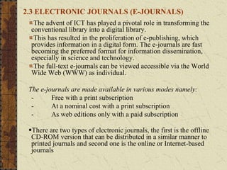 2.3 ELECTRONIC JOURNALS (E-JOURNALS)
The advent of ICT has played a pivotal role in transforming the
conventional library into a digital library.
This has resulted in the proliferation of e-publishing, which
provides information in a digital form. The e-journals are fast
becoming the preferred format for information dissemination,
especially in science and technology.
The full-text e-journals can be viewed accessible via the World
Wide Web (WWW) as individual.
The e-journals are made available in various modes namely:
- Free with a print subscription
- At a nominal cost with a print subscription
- As web editions only with a paid subscription
There are two types of electronic journals, the first is the offline
CD-ROM version that can be distributed in a similar manner to
printed journals and second one is the online or Internet-based
journals
 