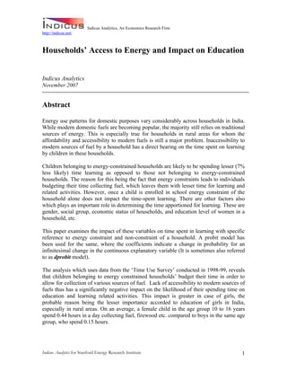 Indicus Analytics, An Economics Research Firm
http://indicus.net/



Households’ Access to Energy and Impact on Education


Indicus Analytics
November 2007


Abstract

Energy use patterns for domestic purposes vary considerably across households in India.
While modern domestic fuels are becoming popular, the majority still relies on traditional
sources of energy. This is especially true for households in rural areas for whom the
affordability and accessibility to modern fuels is still a major problem. Inaccessibility to
modern sources of fuel by a household has a direct bearing on the time spent on learning
by children in these households.

Children belonging to energy-constrained households are likely to be spending lesser (7%
less likely) time learning as opposed to those not belonging to energy-constrained
households. The reason for this being the fact that energy constraints leads to individuals
budgeting their time collecting fuel, which leaves them with lesser time for learning and
related activities. However, once a child is enrolled in school energy constraint of the
household alone does not impact the time-spent learning. There are other factors also
which plays an important role in determining the time apportioned for learning. These are
gender, social group, economic status of households, and education level of women in a
household, etc.

This paper examines the impact of these variables on time spent in learning with specific
reference to energy constraint and non-constraint of a household. A probit model has
been used for the same, where the coefficients indicate a change in probability for an
infinitesimal change in the continuous explanatory variable (It is sometimes also referred
to as dprobit model).

The analysis which uses data from the ‘Time Use Survey’ conducted in 1998-99, reveals
that children belonging to energy constrained households’ budget their time in order to
allow for collection of various sources of fuel. Lack of accessibility to modern sources of
fuels thus has a significantly negative impact on the likelihood of their spending time on
education and learning related activities. This impact is greater in case of girls, the
probable reason being the lesser importance accorded to education of girls in India,
especially in rural areas. On an average, a female child in the age group 10 to 16 years
spend 0.44 hours in a day collecting fuel, firewood etc. compared to boys in the same age
group, who spend 0.15 hours.




Indicus Analytics for Stanford Energy Research Institute                                  1
 