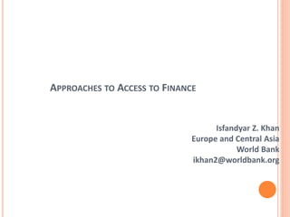 APPROACHES TO ACCESS TO FINANCE
Isfandyar Z. Khan
Europe and Central Asia
World Bank
ikhan2@worldbank.org
 