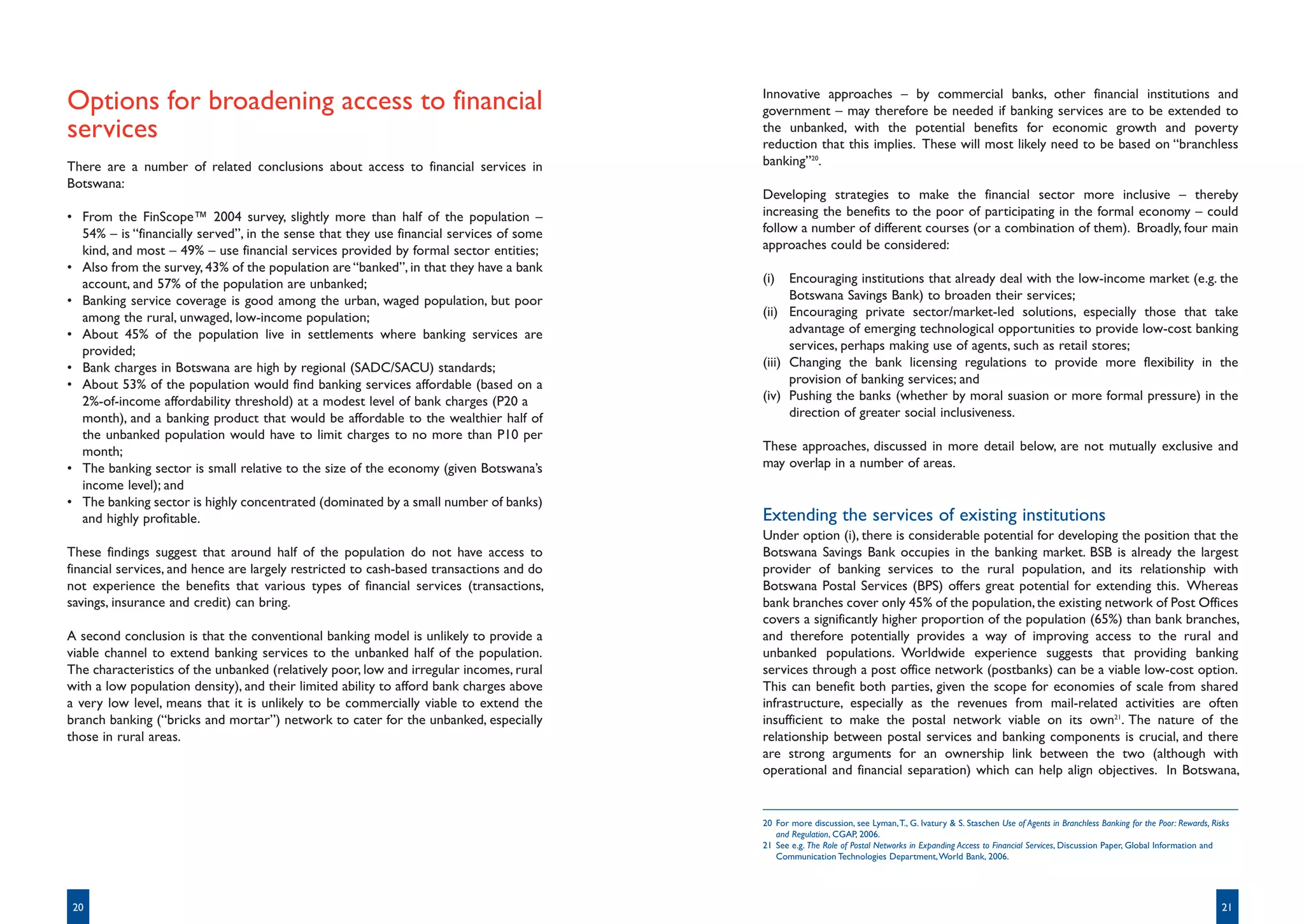 Innovative approaches – by commercial banks, other financial institutions and
Options for broadening access to financial                                               government – may therefore be needed if banking services are to be extended to
services                                                                                 the unbanked, with the potential benefits for economic growth and poverty
                                                                                         reduction that this implies. These will most likely need to be based on “branchless
There are a number of related conclusions about access to financial services in          banking”20.
Botswana:
                                                                                         Developing strategies to make the financial sector more inclusive – thereby
• From the FinScope™ 2004 survey, slightly more than half of the population –            increasing the benefits to the poor of participating in the formal economy – could
  54% – is “financially served”, in the sense that they use financial services of some   follow a number of different courses (or a combination of them). Broadly, four main
  kind, and most – 49% – use financial services provided by formal sector entities;      approaches could be considered:
• Also from the survey, 43% of the population are “banked”, in that they have a bank
  account, and 57% of the population are unbanked;                                       (i)   Encouraging institutions that already deal with the low-income market (e.g. the
• Banking service coverage is good among the urban, waged population, but poor                 Botswana Savings Bank) to broaden their services;
  among the rural, unwaged, low-income population;                                       (ii) Encouraging private sector/market-led solutions, especially those that take
• About 45% of the population live in settlements where banking services are                   advantage of emerging technological opportunities to provide low-cost banking
  provided;                                                                                    services, perhaps making use of agents, such as retail stores;
• Bank charges in Botswana are high by regional (SADC/SACU) standards;                   (iii) Changing the bank licensing regulations to provide more flexibility in the
• About 53% of the population would find banking services affordable (based on a               provision of banking services; and
  2%-of-income affordability threshold) at a modest level of bank charges (P20 a         (iv) Pushing the banks (whether by moral suasion or more formal pressure) in the
  month), and a banking product that would be affordable to the wealthier half of              direction of greater social inclusiveness.
  the unbanked population would have to limit charges to no more than P10 per
  month;                                                                                 These approaches, discussed in more detail below, are not mutually exclusive and
• The banking sector is small relative to the size of the economy (given Botswana’s      may overlap in a number of areas.
  income level); and
• The banking sector is highly concentrated (dominated by a small number of banks)
  and highly profitable.                                                                 Extending the services of existing institutions
                                                                                         Under option (i), there is considerable potential for developing the position that the
These findings suggest that around half of the population do not have access to          Botswana Savings Bank occupies in the banking market. BSB is already the largest
financial services, and hence are largely restricted to cash-based transactions and do   provider of banking services to the rural population, and its relationship with
not experience the benefits that various types of financial services (transactions,      Botswana Postal Services (BPS) offers great potential for extending this. Whereas
savings, insurance and credit) can bring.                                                bank branches cover only 45% of the population, the existing network of Post Offices
                                                                                         covers a significantly higher proportion of the population (65%) than bank branches,
A second conclusion is that the conventional banking model is unlikely to provide a      and therefore potentially provides a way of improving access to the rural and
viable channel to extend banking services to the unbanked half of the population.        unbanked populations. Worldwide experience suggests that providing banking
The characteristics of the unbanked (relatively poor, low and irregular incomes, rural   services through a post office network (postbanks) can be a viable low-cost option.
with a low population density), and their limited ability to afford bank charges above   This can benefit both parties, given the scope for economies of scale from shared
a very low level, means that it is unlikely to be commercially viable to extend the      infrastructure, especially as the revenues from mail-related activities are often
branch banking (“bricks and mortar”) network to cater for the unbanked, especially       insufficient to make the postal network viable on its own21. The nature of the
those in rural areas.                                                                    relationship between postal services and banking components is crucial, and there
                                                                                         are strong arguments for an ownership link between the two (although with
                                                                                         operational and financial separation) which can help align objectives. In Botswana,


                                                                                         20 For more discussion, see Lyman, T., G. Ivatury & S. Staschen Use of Agents in Branchless Banking for the Poor: Rewards, Risks
                                                                                            and Regulation, CGAP, 2006.
                                                                                         21 See e.g. The Role of Postal Networks in Expanding Access to Financial Services, Discussion Paper, Global Information and
                                                                                            Communication Technologies Department, World Bank, 2006.




 20                                                                                                                                                                                                                   21
 
