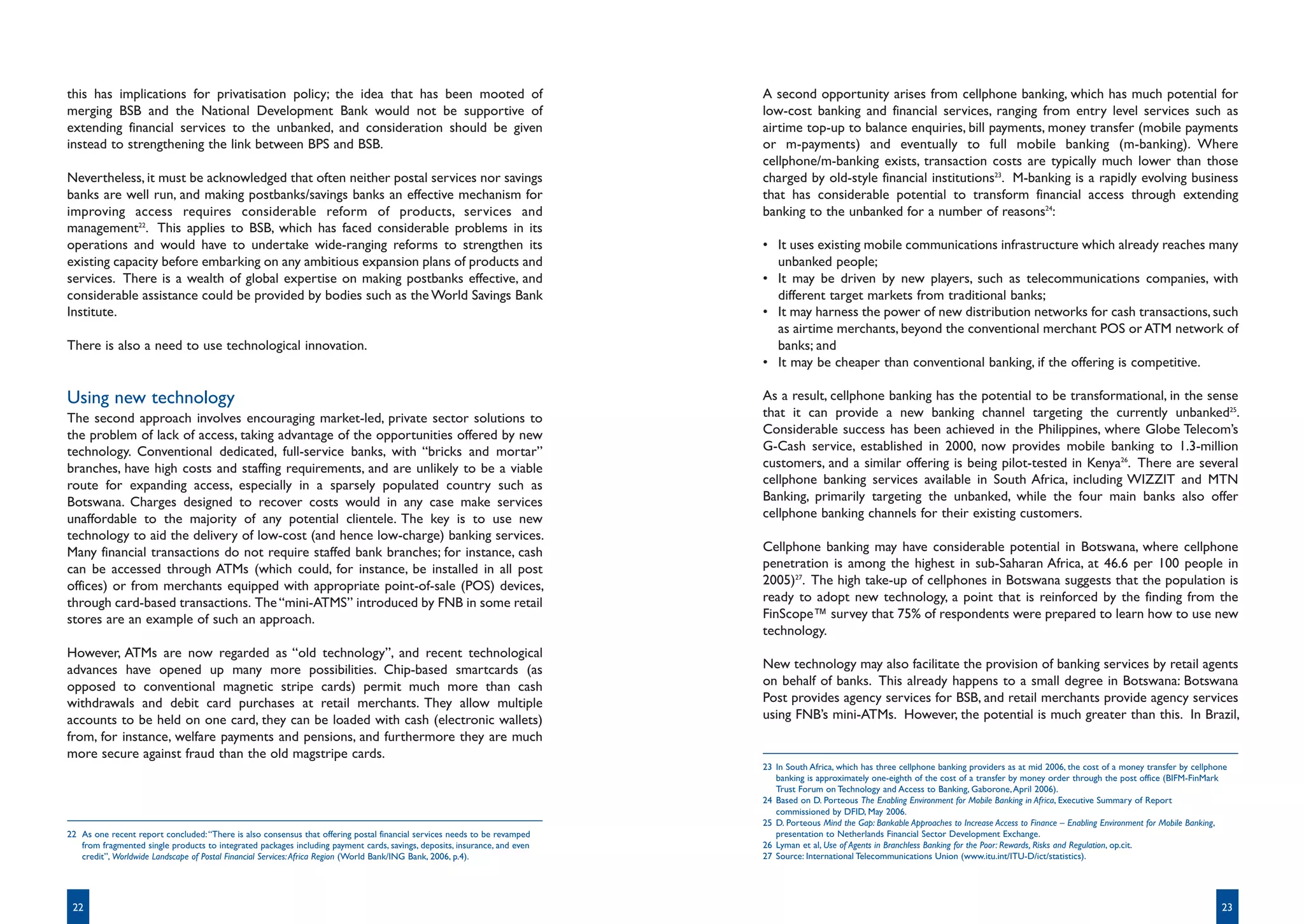 this has implications for privatisation policy; the idea that has been mooted of                                            A second opportunity arises from cellphone banking, which has much potential for
merging BSB and the National Development Bank would not be supportive of                                                    low-cost banking and financial services, ranging from entry level services such as
extending financial services to the unbanked, and consideration should be given                                             airtime top-up to balance enquiries, bill payments, money transfer (mobile payments
instead to strengthening the link between BPS and BSB.                                                                      or m-payments) and eventually to full mobile banking (m-banking). Where
                                                                                                                            cellphone/m-banking exists, transaction costs are typically much lower than those
Nevertheless, it must be acknowledged that often neither postal services nor savings                                        charged by old-style financial institutions23. M-banking is a rapidly evolving business
banks are well run, and making postbanks/savings banks an effective mechanism for                                           that has considerable potential to transform financial access through extending
improving access requires considerable reform of products, services and                                                     banking to the unbanked for a number of reasons24:
management22. This applies to BSB, which has faced considerable problems in its
operations and would have to undertake wide-ranging reforms to strengthen its                                               • It uses existing mobile communications infrastructure which already reaches many
existing capacity before embarking on any ambitious expansion plans of products and                                           unbanked people;
services. There is a wealth of global expertise on making postbanks effective, and                                          • It may be driven by new players, such as telecommunications companies, with
considerable assistance could be provided by bodies such as the World Savings Bank                                            different target markets from traditional banks;
Institute.                                                                                                                  • It may harness the power of new distribution networks for cash transactions, such
                                                                                                                              as airtime merchants, beyond the conventional merchant POS or ATM network of
There is also a need to use technological innovation.                                                                         banks; and
                                                                                                                            • It may be cheaper than conventional banking, if the offering is competitive.

Using new technology                                                                                                        As a result, cellphone banking has the potential to be transformational, in the sense
The second approach involves encouraging market-led, private sector solutions to                                            that it can provide a new banking channel targeting the currently unbanked25.
the problem of lack of access, taking advantage of the opportunities offered by new                                         Considerable success has been achieved in the Philippines, where Globe Telecom’s
technology. Conventional dedicated, full-service banks, with “bricks and mortar”                                            G-Cash service, established in 2000, now provides mobile banking to 1.3-million
branches, have high costs and staffing requirements, and are unlikely to be a viable                                        customers, and a similar offering is being pilot-tested in Kenya26. There are several
route for expanding access, especially in a sparsely populated country such as                                              cellphone banking services available in South Africa, including WIZZIT and MTN
Botswana. Charges designed to recover costs would in any case make services                                                 Banking, primarily targeting the unbanked, while the four main banks also offer
unaffordable to the majority of any potential clientele. The key is to use new                                              cellphone banking channels for their existing customers.
technology to aid the delivery of low-cost (and hence low-charge) banking services.
Many financial transactions do not require staffed bank branches; for instance, cash                                        Cellphone banking may have considerable potential in Botswana, where cellphone
can be accessed through ATMs (which could, for instance, be installed in all post                                           penetration is among the highest in sub-Saharan Africa, at 46.6 per 100 people in
offices) or from merchants equipped with appropriate point-of-sale (POS) devices,                                           2005)27. The high take-up of cellphones in Botswana suggests that the population is
through card-based transactions. The “mini-ATMS” introduced by FNB in some retail                                           ready to adopt new technology, a point that is reinforced by the finding from the
stores are an example of such an approach.                                                                                  FinScope™ survey that 75% of respondents were prepared to learn how to use new
                                                                                                                            technology.
However, ATMs are now regarded as “old technology”, and recent technological
advances have opened up many more possibilities. Chip-based smartcards (as                                                  New technology may also facilitate the provision of banking services by retail agents
opposed to conventional magnetic stripe cards) permit much more than cash                                                   on behalf of banks. This already happens to a small degree in Botswana: Botswana
withdrawals and debit card purchases at retail merchants. They allow multiple                                               Post provides agency services for BSB, and retail merchants provide agency services
accounts to be held on one card, they can be loaded with cash (electronic wallets)                                          using FNB’s mini-ATMs. However, the potential is much greater than this. In Brazil,
from, for instance, welfare payments and pensions, and furthermore they are much
more secure against fraud than the old magstripe cards.
                                                                                                                            23 In South Africa, which has three cellphone banking providers as at mid 2006, the cost of a money transfer by cellphone
                                                                                                                               banking is approximately one-eighth of the cost of a transfer by money order through the post office (BIFM-FinMark
                                                                                                                               Trust Forum on Technology and Access to Banking, Gaborone, April 2006).
                                                                                                                            24 Based on D. Porteous The Enabling Environment for Mobile Banking in Africa, Executive Summary of Report
                                                                                                                               commissioned by DFID, May 2006.
                                                                                                                            25 D. Porteous Mind the Gap: Bankable Approaches to Increase Access to Finance – Enabling Environment for Mobile Banking,
22 As one recent report concluded: “There is also consensus that offering postal financial services needs to be revamped       presentation to Netherlands Financial Sector Development Exchange.
   from fragmented single products to integrated packages including payment cards, savings, deposits, insurance, and even   26 Lyman et al, Use of Agents in Branchless Banking for the Poor: Rewards, Risks and Regulation, op.cit.
   credit”, Worldwide Landscape of Postal Financial Services: Africa Region (World Bank/ING Bank, 2006, p.4).               27 Source: International Telecommunications Union (www.itu.int/ITU-D/ict/statistics).




 22                                                                                                                                                                                                                                                23
 