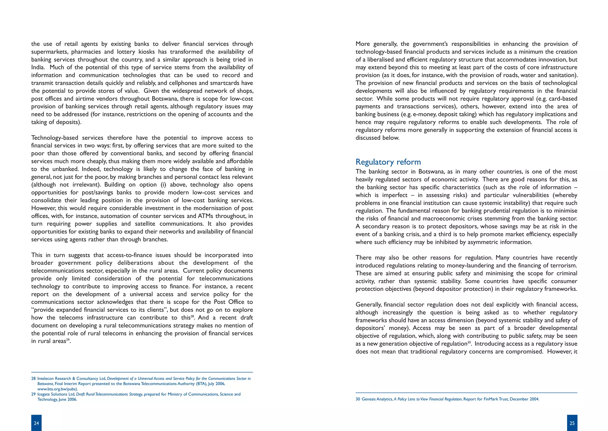 the use of retail agents by existing banks to deliver financial services through                                                 More generally, the government’s responsibilities in enhancing the provision of
supermarkets, pharmacies and lottery kiosks has transformed the availability of                                                  technology-based financial products and services include as a minimum the creation
banking services throughout the country, and a similar approach is being tried in                                                of a liberalised and efficient regulatory structure that accommodates innovation, but
India. Much of the potential of this type of service stems from the availability of                                              may extend beyond this to meeting at least part of the costs of core infrastructure
information and communication technologies that can be used to record and                                                        provision (as it does, for instance, with the provision of roads, water and sanitation).
transmit transaction details quickly and reliably, and cellphones and smartcards have                                            The provision of new financial products and services on the basis of technological
the potential to provide stores of value. Given the widespread network of shops,                                                 developments will also be influenced by regulatory requirements in the financial
post offices and airtime vendors throughout Botswana, there is scope for low-cost                                                sector. While some products will not require regulatory approval (e.g. card-based
provision of banking services through retail agents, although regulatory issues may                                              payments and transactions services), others, however, extend into the area of
need to be addressed (for instance, restrictions on the opening of accounts and the                                              banking business (e.g. e-money, deposit taking) which has regulatory implications and
taking of deposits).                                                                                                             hence may require regulatory reforms to enable such developments. The role of
                                                                                                                                 regulatory reforms more generally in supporting the extension of financial access is
Technology-based services therefore have the potential to improve access to                                                      discussed below.
financial services in two ways: first, by offering services that are more suited to the
poor than those offered by conventional banks, and second by offering financial
services much more cheaply, thus making them more widely available and affordable                                                Regulatory reform
to the unbanked. Indeed, technology is likely to change the face of banking in                                                   The banking sector in Botswana, as in many other countries, is one of the most
general, not just for the poor, by making branches and personal contact less relevant                                            heavily regulated sectors of economic activity. There are good reasons for this, as
(although not irrelevant). Building on option (i) above, technology also opens                                                   the banking sector has specific characteristics (such as the role of information –
opportunities for post/savings banks to provide modern low-cost services and                                                     which is imperfect – in assessing risks) and particular vulnerabilities (whereby
consolidate their leading position in the provision of low-cost banking services.                                                problems in one financial institution can cause systemic instability) that require such
However, this would require considerable investment in the modernisation of post                                                 regulation. The fundamental reason for banking prudential regulation is to minimise
offices, with, for instance, automation of counter services and ATMs throughout, in                                              the risks of financial and macroeconomic crises stemming from the banking sector.
turn requiring power supplies and satellite communications. It also provides                                                     A secondary reason is to protect depositors, whose savings may be at risk in the
opportunities for existing banks to expand their networks and availability of financial                                          event of a banking crisis, and a third is to help promote market efficiency, especially
services using agents rather than through branches.                                                                              where such efficiency may be inhibited by asymmetric information.

This in turn suggests that access-to-finance issues should be incorporated into                                                  There may also be other reasons for regulation. Many countries have recently
broader government policy deliberations about the development of the                                                             introduced regulations relating to money-laundering and the financing of terrorism.
telecommunications sector, especially in the rural areas. Current policy documents                                               These are aimed at ensuring public safety and minimising the scope for criminal
provide only limited consideration of the potential for telecommunications                                                       activity, rather than systemic stability. Some countries have specific consumer
technology to contribute to improving access to finance. For instance, a recent                                                  protection objectives (beyond depositor protection) in their regulatory frameworks.
report on the development of a universal access and service policy for the
communications sector acknowledges that there is scope for the Post Office to                                                    Generally, financial sector regulation does not deal explicitly with financial access,
“provide expanded financial services to its clients”, but does not go on to explore                                              although increasingly the question is being asked as to whether regulatory
how the telecoms infrastructure can contribute to this28. And a recent draft                                                     frameworks should have an access dimension (beyond systemic stability and safety of
document on developing a rural telecommunications strategy makes no mention of                                                   depositors’ money). Access may be seen as part of a broader developmental
the potential role of rural telecoms in enhancing the provision of financial services                                            objective of regulation, which, along with contributing to public safety, may be seen
in rural areas29.                                                                                                                as a new generation objective of regulation30. Introducing access as a regulatory issue
                                                                                                                                 does not mean that traditional regulatory concerns are compromised. However, it



28 Intelecon Research & Consultancy Ltd, Development of a Universal Access and Service Policy for the Communications Sector in
   Botswana, Final Interim Report presented to the Botswana Telecommunications Authority (BTA), July 2006,
   www.bta.org.bw/pubs).
29 Icegate Solutions Ltd, Draft Rural Telecommunications Strategy, prepared for Ministry of Communications, Science and
   Technology, June 2006.                                                                                                        30 Genesis Analytics, A Policy Lens to View Financial Regulation, Report for FinMark Trust, December 2004.




 24                                                                                                                                                                                                                                           25
 