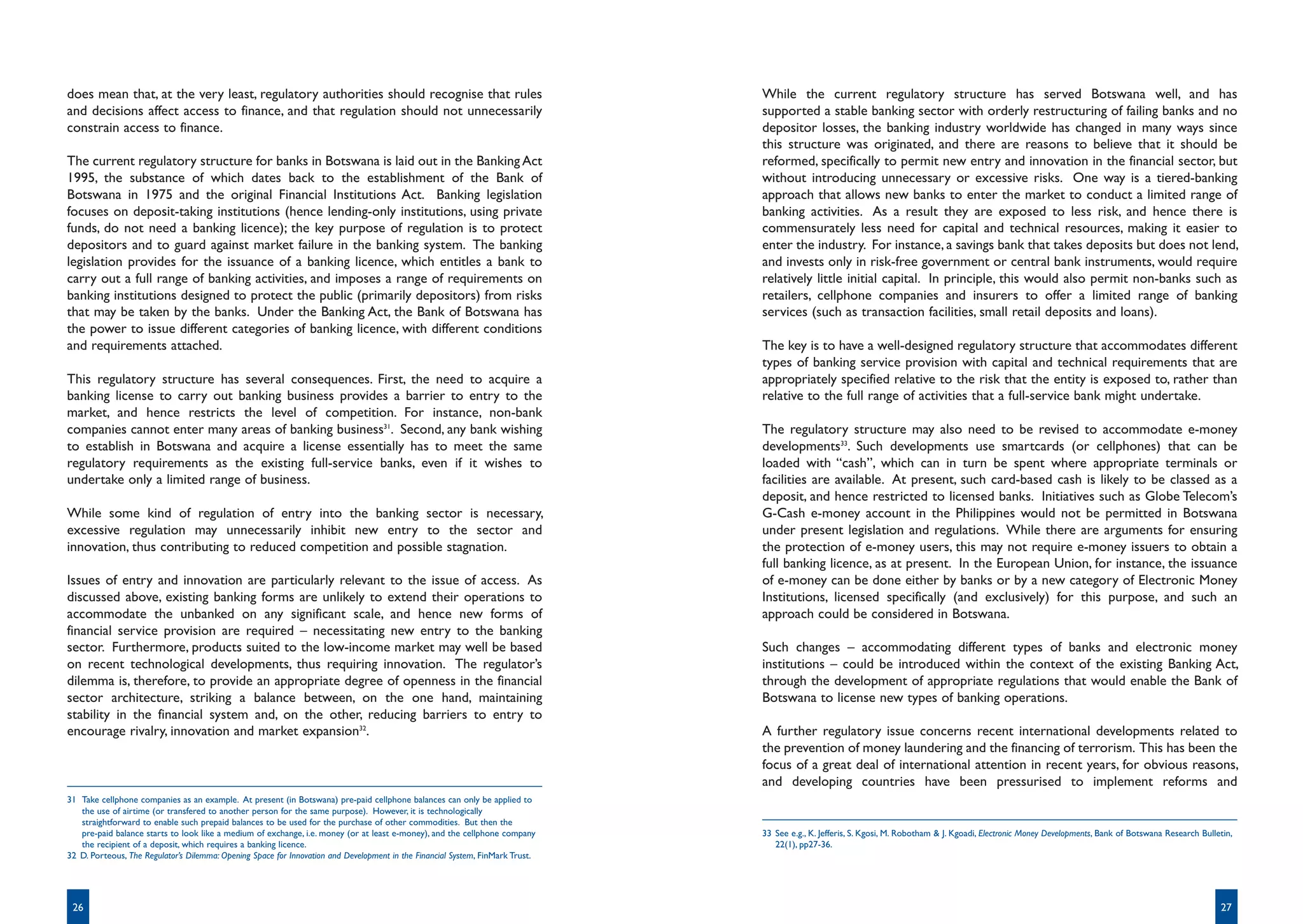 does mean that, at the very least, regulatory authorities should recognise that rules                                           While the current regulatory structure has served Botswana well, and has
and decisions affect access to finance, and that regulation should not unnecessarily                                            supported a stable banking sector with orderly restructuring of failing banks and no
constrain access to finance.                                                                                                    depositor losses, the banking industry worldwide has changed in many ways since
                                                                                                                                this structure was originated, and there are reasons to believe that it should be
The current regulatory structure for banks in Botswana is laid out in the Banking Act                                           reformed, specifically to permit new entry and innovation in the financial sector, but
1995, the substance of which dates back to the establishment of the Bank of                                                     without introducing unnecessary or excessive risks. One way is a tiered-banking
Botswana in 1975 and the original Financial Institutions Act. Banking legislation                                               approach that allows new banks to enter the market to conduct a limited range of
focuses on deposit-taking institutions (hence lending-only institutions, using private                                          banking activities. As a result they are exposed to less risk, and hence there is
funds, do not need a banking licence); the key purpose of regulation is to protect                                              commensurately less need for capital and technical resources, making it easier to
depositors and to guard against market failure in the banking system. The banking                                               enter the industry. For instance, a savings bank that takes deposits but does not lend,
legislation provides for the issuance of a banking licence, which entitles a bank to                                            and invests only in risk-free government or central bank instruments, would require
carry out a full range of banking activities, and imposes a range of requirements on                                            relatively little initial capital. In principle, this would also permit non-banks such as
banking institutions designed to protect the public (primarily depositors) from risks                                           retailers, cellphone companies and insurers to offer a limited range of banking
that may be taken by the banks. Under the Banking Act, the Bank of Botswana has                                                 services (such as transaction facilities, small retail deposits and loans).
the power to issue different categories of banking licence, with different conditions
and requirements attached.                                                                                                      The key is to have a well-designed regulatory structure that accommodates different
                                                                                                                                types of banking service provision with capital and technical requirements that are
This regulatory structure has several consequences. First, the need to acquire a                                                appropriately specified relative to the risk that the entity is exposed to, rather than
banking license to carry out banking business provides a barrier to entry to the                                                relative to the full range of activities that a full-service bank might undertake.
market, and hence restricts the level of competition. For instance, non-bank
companies cannot enter many areas of banking business31. Second, any bank wishing                                               The regulatory structure may also need to be revised to accommodate e-money
to establish in Botswana and acquire a license essentially has to meet the same                                                 developments33. Such developments use smartcards (or cellphones) that can be
regulatory requirements as the existing full-service banks, even if it wishes to                                                loaded with “cash”, which can in turn be spent where appropriate terminals or
undertake only a limited range of business.                                                                                     facilities are available. At present, such card-based cash is likely to be classed as a
                                                                                                                                deposit, and hence restricted to licensed banks. Initiatives such as Globe Telecom’s
While some kind of regulation of entry into the banking sector is necessary,                                                    G-Cash e-money account in the Philippines would not be permitted in Botswana
excessive regulation may unnecessarily inhibit new entry to the sector and                                                      under present legislation and regulations. While there are arguments for ensuring
innovation, thus contributing to reduced competition and possible stagnation.                                                   the protection of e-money users, this may not require e-money issuers to obtain a
                                                                                                                                full banking licence, as at present. In the European Union, for instance, the issuance
Issues of entry and innovation are particularly relevant to the issue of access. As                                             of e-money can be done either by banks or by a new category of Electronic Money
discussed above, existing banking forms are unlikely to extend their operations to                                              Institutions, licensed specifically (and exclusively) for this purpose, and such an
accommodate the unbanked on any significant scale, and hence new forms of                                                       approach could be considered in Botswana.
financial service provision are required – necessitating new entry to the banking
sector. Furthermore, products suited to the low-income market may well be based                                                 Such changes – accommodating different types of banks and electronic money
on recent technological developments, thus requiring innovation. The regulator’s                                                institutions – could be introduced within the context of the existing Banking Act,
dilemma is, therefore, to provide an appropriate degree of openness in the financial                                            through the development of appropriate regulations that would enable the Bank of
sector architecture, striking a balance between, on the one hand, maintaining                                                   Botswana to license new types of banking operations.
stability in the financial system and, on the other, reducing barriers to entry to
encourage rivalry, innovation and market expansion32.                                                                           A further regulatory issue concerns recent international developments related to
                                                                                                                                the prevention of money laundering and the financing of terrorism. This has been the
                                                                                                                                focus of a great deal of international attention in recent years, for obvious reasons,
                                                                                                                                and developing countries have been pressurised to implement reforms and
31 Take cellphone companies as an example. At present (in Botswana) pre-paid cellphone balances can only be applied to
   the use of airtime (or transfered to another person for the same purpose). However, it is technologically
   straightforward to enable such prepaid balances to be used for the purchase of other commodities. But then the
   pre-paid balance starts to look like a medium of exchange, i.e. money (or at least e-money), and the cellphone company       33 See e.g., K. Jefferis, S. Kgosi, M. Robotham & J. Kgoadi, Electronic Money Developments, Bank of Botswana Research Bulletin,
   the recipient of a deposit, which requires a banking licence.                                                                   22(1), pp27-36.
32 D. Porteous, The Regulator’s Dilemma: Opening Space for Innovation and Development in the Financial System, FinMark Trust.




 26                                                                                                                                                                                                                                                        27
 