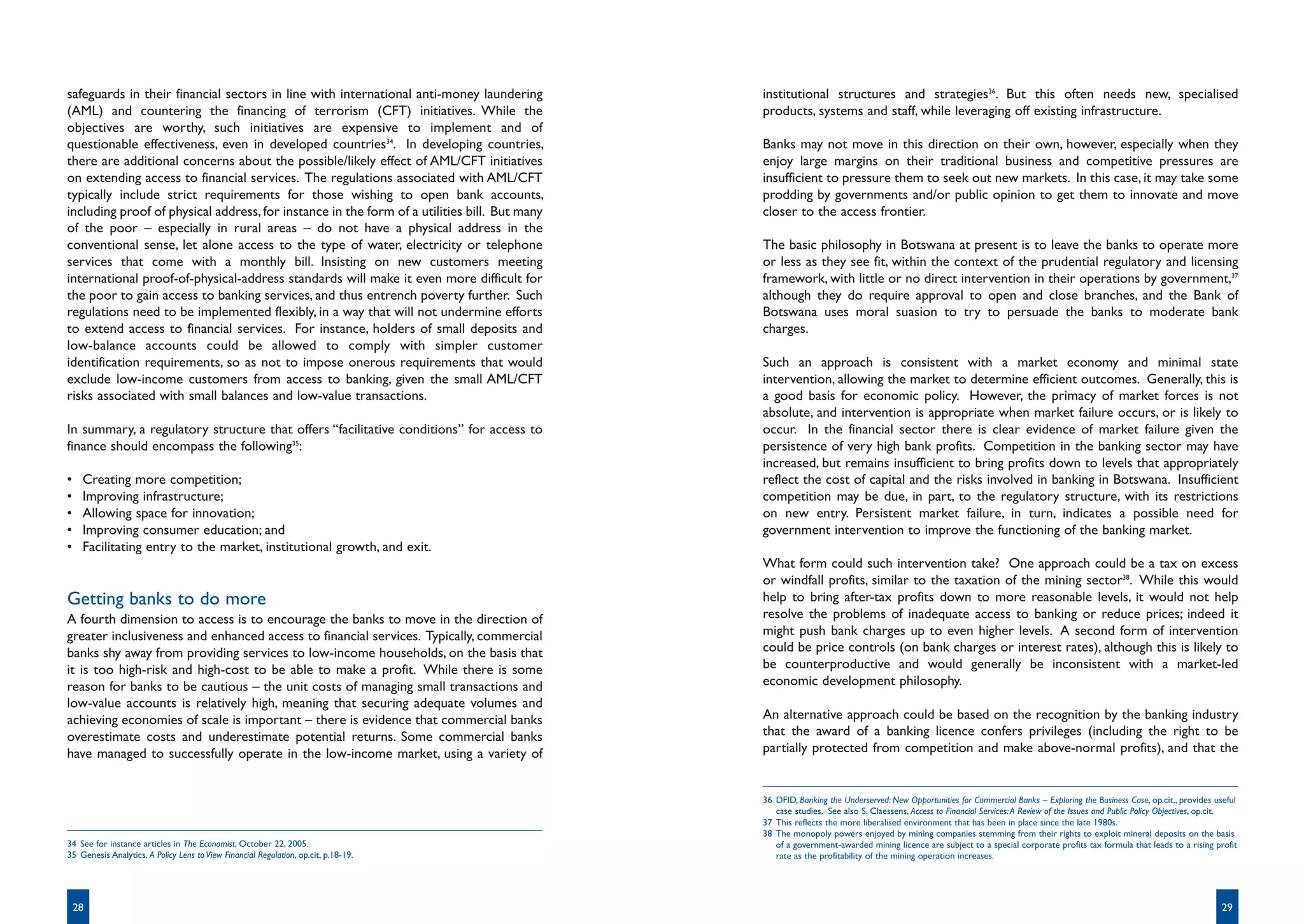 safeguards in their financial sectors in line with international anti-money laundering        institutional structures and strategies36. But this often needs new, specialised
(AML) and countering the financing of terrorism (CFT) initiatives. While the                  products, systems and staff, while leveraging off existing infrastructure.
objectives are worthy, such initiatives are expensive to implement and of
questionable effectiveness, even in developed countries34. In developing countries,           Banks may not move in this direction on their own, however, especially when they
there are additional concerns about the possible/likely effect of AML/CFT initiatives         enjoy large margins on their traditional business and competitive pressures are
on extending access to financial services. The regulations associated with AML/CFT            insufficient to pressure them to seek out new markets. In this case, it may take some
typically include strict requirements for those wishing to open bank accounts,                prodding by governments and/or public opinion to get them to innovate and move
including proof of physical address, for instance in the form of a utilities bill. But many   closer to the access frontier.
of the poor – especially in rural areas – do not have a physical address in the
conventional sense, let alone access to the type of water, electricity or telephone           The basic philosophy in Botswana at present is to leave the banks to operate more
services that come with a monthly bill. Insisting on new customers meeting                    or less as they see fit, within the context of the prudential regulatory and licensing
international proof-of-physical-address standards will make it even more difficult for        framework, with little or no direct intervention in their operations by government,37
the poor to gain access to banking services, and thus entrench poverty further. Such          although they do require approval to open and close branches, and the Bank of
regulations need to be implemented flexibly, in a way that will not undermine efforts         Botswana uses moral suasion to try to persuade the banks to moderate bank
to extend access to financial services. For instance, holders of small deposits and           charges.
low-balance accounts could be allowed to comply with simpler customer
identification requirements, so as not to impose onerous requirements that would              Such an approach is consistent with a market economy and minimal state
exclude low-income customers from access to banking, given the small AML/CFT                  intervention, allowing the market to determine efficient outcomes. Generally, this is
risks associated with small balances and low-value transactions.                              a good basis for economic policy. However, the primacy of market forces is not
                                                                                              absolute, and intervention is appropriate when market failure occurs, or is likely to
In summary, a regulatory structure that offers “facilitative conditions” for access to        occur. In the financial sector there is clear evidence of market failure given the
finance should encompass the following35:                                                     persistence of very high bank profits. Competition in the banking sector may have
                                                                                              increased, but remains insufficient to bring profits down to levels that appropriately
•    Creating more competition;                                                               reflect the cost of capital and the risks involved in banking in Botswana. Insufficient
•    Improving infrastructure;                                                                competition may be due, in part, to the regulatory structure, with its restrictions
•    Allowing space for innovation;                                                           on new entry. Persistent market failure, in turn, indicates a possible need for
•    Improving consumer education; and                                                        government intervention to improve the functioning of the banking market.
•    Facilitating entry to the market, institutional growth, and exit.
                                                                                              What form could such intervention take? One approach could be a tax on excess
                                                                                              or windfall profits, similar to the taxation of the mining sector38. While this would
Getting banks to do more                                                                      help to bring after-tax profits down to more reasonable levels, it would not help
A fourth dimension to access is to encourage the banks to move in the direction of            resolve the problems of inadequate access to banking or reduce prices; indeed it
greater inclusiveness and enhanced access to financial services. Typically, commercial        might push bank charges up to even higher levels. A second form of intervention
banks shy away from providing services to low-income households, on the basis that            could be price controls (on bank charges or interest rates), although this is likely to
it is too high-risk and high-cost to be able to make a profit. While there is some            be counterproductive and would generally be inconsistent with a market-led
reason for banks to be cautious – the unit costs of managing small transactions and           economic development philosophy.
low-value accounts is relatively high, meaning that securing adequate volumes and
achieving economies of scale is important – there is evidence that commercial banks           An alternative approach could be based on the recognition by the banking industry
overestimate costs and underestimate potential returns. Some commercial banks                 that the award of a banking licence confers privileges (including the right to be
have managed to successfully operate in the low-income market, using a variety of             partially protected from competition and make above-normal profits), and that the


                                                                                              36 DFID, Banking the Underserved: New Opportunities for Commercial Banks – Exploring the Business Case, op.cit., provides useful
                                                                                                 case studies. See also S. Claessens, Access to Financial Services: A Review of the Issues and Public Policy Objectives, op.cit.
                                                                                              37 This reflects the more liberalised environment that has been in place since the late 1980s.
                                                                                              38 The monopoly powers enjoyed by mining companies stemming from their rights to exploit mineral deposits on the basis
34 See for instance articles in The Economist, October 22, 2005.                                 of a government-awarded mining licence are subject to a special corporate profits tax formula that leads to a rising profit
35 Genesis Analytics, A Policy Lens to View Financial Regulation, op.cit, p.18-19.               rate as the profitability of the mining operation increases.




    28                                                                                                                                                                                                                     29
 