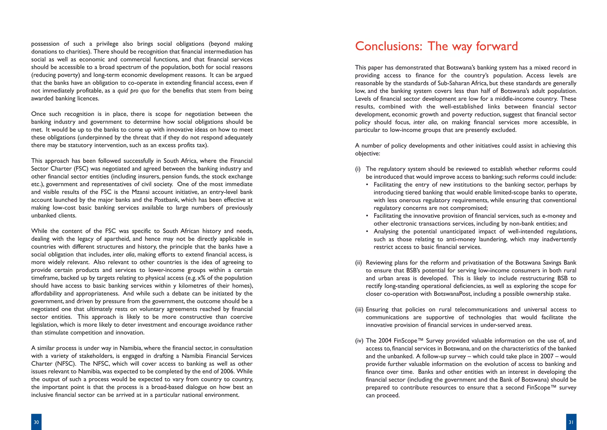 possession of such a privilege also brings social obligations (beyond making
donations to charities). There should be recognition that financial intermediation has
                                                                                             Conclusions: The way forward
social as well as economic and commercial functions, and that financial services
should be accessible to a broad spectrum of the population, both for social reasons          This paper has demonstrated that Botswana’s banking system has a mixed record in
(reducing poverty) and long-term economic development reasons. It can be argued              providing access to finance for the country’s population. Access levels are
that the banks have an obligation to co-operate in extending financial access, even if       reasonable by the standards of Sub-Saharan Africa, but these standards are generally
not immediately profitable, as a quid pro quo for the benefits that stem from being          low, and the banking system covers less than half of Botswana’s adult population.
awarded banking licences.                                                                    Levels of financial sector development are low for a middle-income country. These
                                                                                             results, combined with the well-established links between financial sector
Once such recognition is in place, there is scope for negotiation between the                development, economic growth and poverty reduction, suggest that financial sector
banking industry and government to determine how social obligations should be                policy should focus, inter alia, on making financial services more accessible, in
met. It would be up to the banks to come up with innovative ideas on how to meet             particular to low-income groups that are presently excluded.
these obligations (underpinned by the threat that if they do not respond adequately
there may be statutory intervention, such as an excess profits tax).                         A number of policy developments and other initiatives could assist in achieving this
                                                                                             objective:
This approach has been followed successfully in South Africa, where the Financial
Sector Charter (FSC) was negotiated and agreed between the banking industry and              (i) The regulatory system should be reviewed to establish whether reforms could
other financial sector entities (including insurers, pension funds, the stock exchange           be introduced that would improve access to banking; such reforms could include:
etc.), government and representatives of civil society. One of the most immediate                • Facilitating the entry of new institutions to the banking sector, perhaps by
and visible results of the FSC is the Mzansi account initiative, an entry-level bank                introducing tiered banking that would enable limited-scope banks to operate,
account launched by the major banks and the Postbank, which has been effective at                   with less onerous regulatory requirements, while ensuring that conventional
making low-cost basic banking services available to large numbers of previously                     regulatory concerns are not compromised;
unbanked clients.                                                                                • Facilitating the innovative provision of financial services, such as e-money and
                                                                                                    other electronic transactions services, including by non-bank entities; and
While the content of the FSC was specific to South African history and needs,                    • Analysing the potential unanticipated impact of well-intended regulations,
dealing with the legacy of apartheid, and hence may not be directly applicable in                   such as those relating to anti-money laundering, which may inadvertently
countries with different structures and history, the principle that the banks have a                restrict access to basic financial services.
social obligation that includes, inter alia, making efforts to extend financial access, is
more widely relevant. Also relevant to other countries is the idea of agreeing to            (ii) Reviewing plans for the reform and privatisation of the Botswana Savings Bank
provide certain products and services to lower-income groups within a certain                     to ensure that BSB’s potential for serving low-income consumers in both rural
timeframe, backed up by targets relating to physical access (e.g. x% of the population            and urban areas is developed. This is likely to include restructuring BSB to
should have access to basic banking services within y kilometres of their homes),                 rectify long-standing operational deficiencies, as well as exploring the scope for
affordability and appropriateness. And while such a debate can be initiated by the                closer co-operation with BotswanaPost, including a possible ownership stake.
government, and driven by pressure from the government, the outcome should be a
negotiated one that ultimately rests on voluntary agreements reached by financial            (iii) Ensuring that policies on rural telecommunications and universal access to
sector entities. This approach is likely to be more constructive than coercive                     communications are supportive of technologies that would facilitate the
legislation, which is more likely to deter investment and encourage avoidance rather               innovative provision of financial services in under-served areas.
than stimulate competition and innovation.
                                                                                             (iv) The 2004 FinScope™ Survey provided valuable information on the use of, and
A similar process is under way in Namibia, where the financial sector, in consultation            access to, financial services in Botswana, and on the characteristics of the banked
with a variety of stakeholders, is engaged in drafting a Namibia Financial Services               and the unbanked. A follow-up survey – which could take place in 2007 – would
Charter (NFSC). The NFSC, which will cover access to banking as well as other                     provide further valuable information on the evolution of access to banking and
issues relevant to Namibia, was expected to be completed by the end of 2006. While                finance over time. Banks and other entities with an interest in developing the
the output of such a process would be expected to vary from country to country,                   financial sector (including the government and the Bank of Botswana) should be
the important point is that the process is a broad-based dialogue on how best an                  prepared to contribute resources to ensure that a second FinScope™ survey
inclusive financial sector can be arrived at in a particular national environment.                can proceed.



 30                                                                                                                                                                              31
 