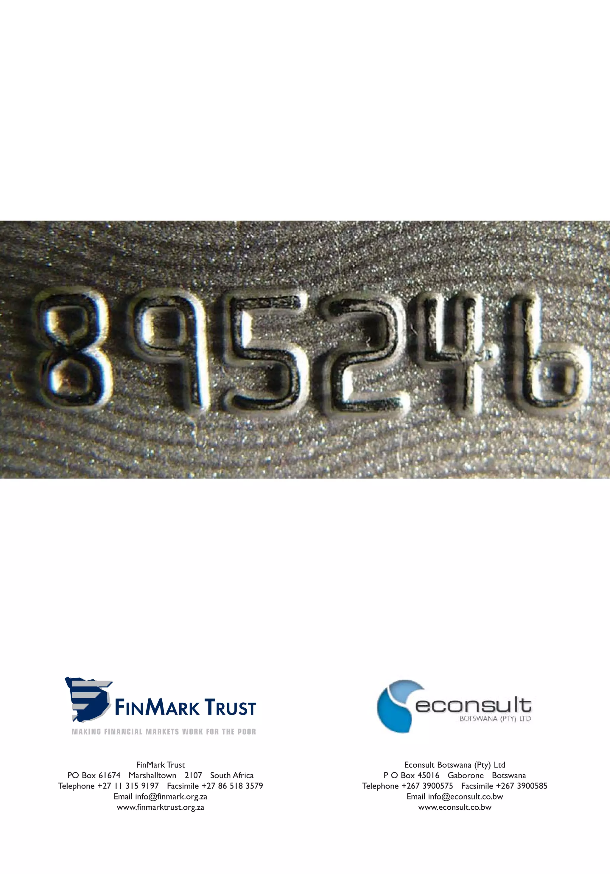 FinMark Trust                               Econsult Botswana (Pty) Ltd
   PO Box 61674 Marshalltown 2107 South Africa              P O Box 45016 Gaborone Botswana
Telephone +27 11 315 9197 Facsimile +27 86 518 3579   Telephone +267 3900575 Facsimile +267 3900585
              Email info@finmark.org.za                           Email info@econsult.co.bw
               www.finmarktrust.org.za                              www.econsult.co.bw
 