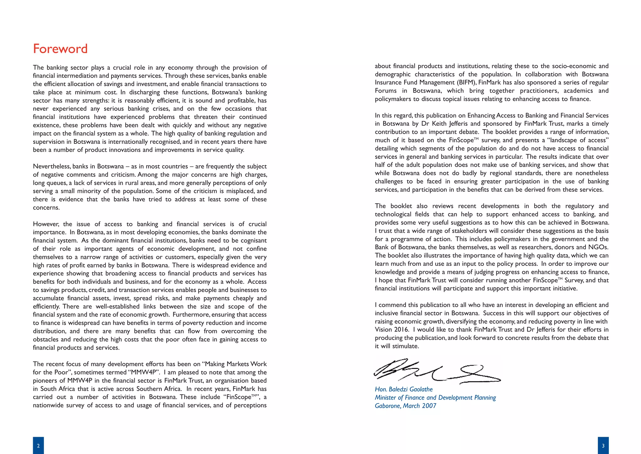 Foreword
The banking sector plays a crucial role in any economy through the provision of            about financial products and institutions, relating these to the socio-economic and
financial intermediation and payments services. Through these services, banks enable       demographic characteristics of the population. In collaboration with Botswana
the efficient allocation of savings and investment, and enable financial transactions to   Insurance Fund Management (BIFM), FinMark has also sponsored a series of regular
take place at minimum cost. In discharging these functions, Botswana’s banking             Forums in Botswana, which bring together practitioners, academics and
sector has many strengths: it is reasonably efficient, it is sound and profitable, has     policymakers to discuss topical issues relating to enhancing access to finance.
never experienced any serious banking crises, and on the few occasions that
financial institutions have experienced problems that threaten their continued             In this regard, this publication on Enhancing Access to Banking and Financial Services
existence, these problems have been dealt with quickly and without any negative            in Botswana by Dr Keith Jefferis and sponsored by FinMark Trust, marks a timely
impact on the financial system as a whole. The high quality of banking regulation and      contribution to an important debate. The booklet provides a range of information,
supervision in Botswana is internationally recognised, and in recent years there have      much of it based on the FinScopeTM survey, and presents a “landscape of access”
been a number of product innovations and improvements in service quality.                  detailing which segments of the population do and do not have access to financial
                                                                                           services in general and banking services in particular. The results indicate that over
Nevertheless, banks in Botswana – as in most countries – are frequently the subject        half of the adult population does not make use of banking services, and show that
of negative comments and criticism. Among the major concerns are high charges,             while Botswana does not do badly by regional standards, there are nonetheless
long queues, a lack of services in rural areas, and more generally perceptions of only     challenges to be faced in ensuring greater participation in the use of banking
serving a small minority of the population. Some of the criticism is misplaced, and        services, and participation in the benefits that can be derived from these services.
there is evidence that the banks have tried to address at least some of these
concerns.                                                                                  The booklet also reviews recent developments in both the regulatory and
                                                                                           technological fields that can help to support enhanced access to banking, and
However, the issue of access to banking and financial services is of crucial               provides some very useful suggestions as to how this can be achieved in Botswana.
importance. In Botswana, as in most developing economies, the banks dominate the           I trust that a wide range of stakeholders will consider these suggestions as the basis
financial system. As the dominant financial institutions, banks need to be cognisant       for a programme of action. This includes policymakers in the government and the
of their role as important agents of economic development, and not confine                 Bank of Botswana, the banks themselves, as well as researchers, donors and NGOs.
themselves to a narrow range of activities or customers, especially given the very         The booklet also illustrates the importance of having high quality data, which we can
high rates of profit earned by banks in Botswana. There is widespread evidence and         learn much from and use as an input to the policy process. In order to improve our
experience showing that broadening access to financial products and services has           knowledge and provide a means of judging progress on enhancing access to finance,
benefits for both individuals and business, and for the economy as a whole. Access         I hope that FinMark Trust will consider running another FinScopeTM Survey, and that
to savings products, credit, and transaction services enables people and businesses to     financial institutions will participate and support this important initiative.
accumulate financial assets, invest, spread risks, and make payments cheaply and
efficiently. There are well-established links between the size and scope of the            I commend this publication to all who have an interest in developing an efficient and
financial system and the rate of economic growth. Furthermore, ensuring that access        inclusive financial sector in Botswana. Success in this will support our objectives of
to finance is widespread can have benefits in terms of poverty reduction and income        raising economic growth, diversifying the economy, and reducing poverty in line with
distribution, and there are many benefits that can flow from overcoming the                Vision 2016. I would like to thank FinMark Trust and Dr Jefferis for their efforts in
obstacles and reducing the high costs that the poor often face in gaining access to        producing the publication, and look forward to concrete results from the debate that
financial products and services.                                                           it will stimulate.

The recent focus of many development efforts has been on “Making Markets Work
for the Poor”, sometimes termed “MMW4P”. I am pleased to note that among the
pioneers of MMW4P in the financial sector is FinMark Trust, an organisation based
in South Africa that is active across Southern Africa. In recent years, FinMark has        Hon. Baledzi Gaolathe
carried out a number of activities in Botswana. These include “FinScopeTM”, a              Minister of Finance and Development Planning
nationwide survey of access to and usage of financial services, and of perceptions         Gaborone, March 2007




 2                                                                                                                                                                            3
 