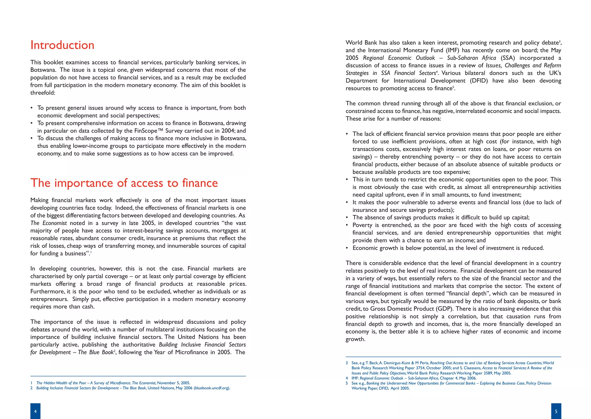 World Bank has also taken a keen interest, promoting research and policy debate3,
Introduction                                                                                                             and the International Monetary Fund (IMF) has recently come on board; the May
                                                                                                                         2005 Regional Economic Outlook – Sub-Saharan Africa (SSA) incorporated a
This booklet examines access to financial services, particularly banking services, in                                    discussion of access to finance issues in a review of Issues, Challenges and Reform
Botswana. The issue is a topical one, given widespread concerns that most of the                                         Strategies in SSA Financial Sectors4. Various bilateral donors such as the UK’s
population do not have access to financial services, and as a result may be excluded                                     Department for International Development (DFID) have also been devoting
from full participation in the modern monetary economy. The aim of this booklet is                                       resources to promoting access to finance5.
threefold:
                                                                                                                         The common thread running through all of the above is that financial exclusion, or
• To present general issues around why access to finance is important, from both                                         constrained access to finance, has negative, interrelated economic and social impacts.
  economic development and social perspectives;                                                                          These arise for a number of reasons:
• To present comprehensive information on access to finance in Botswana, drawing
  in particular on data collected by the FinScope™ Survey carried out in 2004; and                                       • The lack of efficient financial service provision means that poor people are either
• To discuss the challenges of making access to finance more inclusive in Botswana,                                        forced to use inefficient provisions, often at high cost (for instance, with high
  thus enabling lower-income groups to participate more effectively in the modern                                          transactions costs, excessively high interest rates on loans, or poor returns on
  economy, and to make some suggestions as to how access can be improved.                                                  savings) – thereby entrenching poverty – or they do not have access to certain
                                                                                                                           financial products, either because of an absolute absence of suitable products or
                                                                                                                           because available products are too expensive;
                                                                                                                         • This in turn tends to restrict the economic opportunities open to the poor. This
The importance of access to finance                                                                                        is most obviously the case with credit, as almost all entrepreneurship activities
                                                                                                                           need capital upfront, even if in small amounts, to fund investment;
Making financial markets work effectively is one of the most important issues                                            • It makes the poor vulnerable to adverse events and financial loss (due to lack of
developing countries face today. Indeed, the effectiveness of financial markets is one                                     insurance and secure savings products);
of the biggest differentiating factors between developed and developing countries. As                                    • The absence of savings products makes it difficult to build up capital;
The Economist noted in a survey in late 2005, in developed countries “the vast                                           • Poverty is entrenched, as the poor are faced with the high costs of accessing
majority of people have access to interest-bearing savings accounts, mortgages at                                          financial services, and are denied entrepreneurship opportunities that might
reasonable rates, abundant consumer credit, insurance at premiums that reflect the                                         provide them with a chance to earn an income; and
risk of losses, cheap ways of transferring money, and innumerable sources of capital                                     • Economic growth is below potential, as the level of investment is reduced.
for funding a business”.1
                                                                                                                         There is considerable evidence that the level of financial development in a country
In developing countries, however, this is not the case. Financial markets are                                            relates positively to the level of real income. Financial development can be measured
characterised by only partial coverage – or at least only partial coverage by efficient                                  in a variety of ways, but essentially refers to the size of the financial sector and the
markets offering a broad range of financial products at reasonable prices.                                               range of financial institutions and markets that comprise the sector. The extent of
Furthermore, it is the poor who tend to be excluded, whether as individuals or as                                        financial development is often termed “financial depth”, which can be measured in
entrepreneurs. Simply put, effective participation in a modern monetary economy                                          various ways, but typically would be measured by the ratio of bank deposits, or bank
requires more than cash.                                                                                                 credit, to Gross Domestic Product (GDP). There is also increasing evidence that this
                                                                                                                         positive relationship is not simply a correlation, but that causation runs from
The importance of the issue is reflected in widespread discussions and policy                                            financial depth to growth and incomes, that is, the more financially developed an
debates around the world, with a number of multilateral institutions focusing on the                                     economy is, the better able it is to achieve higher rates of economic and income
importance of building inclusive financial sectors. The United Nations has been                                          growth.
particularly active, publishing the authoritative Building Inclusive Financial Sectors
for Development – The Blue Book2, following the Year of Microfinance in 2005. The
                                                                                                                         3 See, e.g. T. Beck, A. Demirguc-Kunt & M Peria, Reaching Out: Access to and Use of Banking Services Across Countries, World
                                                                                                                           Bank Policy Research Working Paper 3754, October 2005; and S. Claessens, Access to Financial Services: A Review of the
                                                                                                                           Issues and Public Policy Objectives, World Bank Policy Research Working Paper 3589, May 2005.
                                                                                                                         4 IMF: Regional Economic Outlook – Sub-Saharan Africa, Chapter 4, May 2006.
1 The Hidden Wealth of the Poor – A Survey of Microfinance, The Economist, November 5, 2005.                             5 See e.g., Banking the Underserved: New Opportunities for Commercial Banks – Exploring the Business Case, Policy Division
2 Building Inclusive Financial Sectors for Development – The Blue Book, United Nations, May 2006 (bluebook.uncdf.org).     Working Paper, DFID, April 2005.




  4                                                                                                                                                                                                                                                     5
 