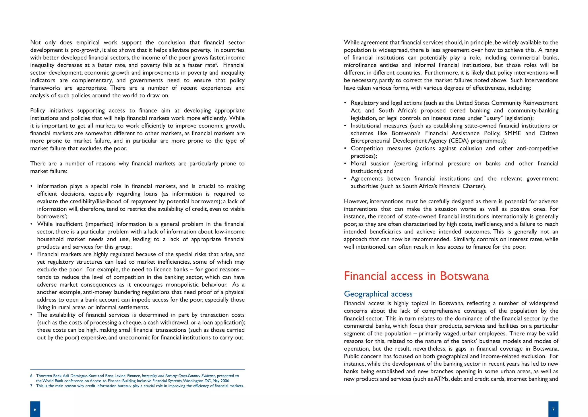 Not only does empirical work support the conclusion that financial sector                                                        While agreement that financial services should, in principle, be widely available to the
development is pro-growth, it also shows that it helps alleviate poverty. In countries                                           population is widespread, there is less agreement over how to achieve this. A range
with better developed financial sectors, the income of the poor grows faster, income                                             of financial institutions can potentially play a role, including commercial banks,
inequality decreases at a faster rate, and poverty falls at a faster rate6. Financial                                            microfinance entities and informal financial institutions, but those roles will be
sector development, economic growth and improvements in poverty and inequality                                                   different in different countries. Furthermore, it is likely that policy interventions will
indicators are complementary, and governments need to ensure that policy                                                         be necessary, partly to correct the market failures noted above. Such interventions
frameworks are appropriate. There are a number of recent experiences and                                                         have taken various forms, with various degrees of effectiveness, including:
analysis of such policies around the world to draw on.
                                                                                                                                 • Regulatory and legal actions (such as the United States Community Reinvestment
Policy initiatives supporting access to finance aim at developing appropriate                                                      Act, and South Africa’s proposed tiered banking and community-banking
institutions and policies that will help financial markets work more efficiently. While                                            legislation, or legal controls on interest rates under “usury” legislation);
it is important to get all markets to work efficiently to improve economic growth,                                               • Institutional measures (such as establishing state-owned financial institutions or
financial markets are somewhat different to other markets, as financial markets are                                                schemes like Botswana’s Financial Assistance Policy, SMME and Citizen
more prone to market failure, and in particular are more prone to the type of                                                      Entrepreneurial Development Agency (CEDA) programmes);
market failure that excludes the poor.                                                                                           • Competition measures (actions against collusion and other anti-competitive
                                                                                                                                   practices);
There are a number of reasons why financial markets are particularly prone to                                                    • Moral suasion (exerting informal pressure on banks and other financial
market failure:                                                                                                                    institutions); and
                                                                                                                                 • Agreements between financial institutions and the relevant government
• Information plays a special role in financial markets, and is crucial to making                                                  authorities (such as South Africa’s Financial Charter).
  efficient decisions, especially regarding loans (as information is required to
  evaluate the credibility/likelihood of repayment by potential borrowers); a lack of                                            However, interventions must be carefully designed as there is potential for adverse
  information will, therefore, tend to restrict the availability of credit, even to viable                                       interventions that can make the situation worse as well as positive ones. For
  borrowers7;                                                                                                                    instance, the record of state-owned financial institutions internationally is generally
• While insufficient (imperfect) information is a general problem in the financial                                               poor, as they are often characterised by high costs, inefficiency, and a failure to reach
  sector, there is a particular problem with a lack of information about low-income                                              intended beneficiaries and achieve intended outcomes. This is generally not an
  household market needs and use, leading to a lack of appropriate financial                                                     approach that can now be recommended. Similarly, controls on interest rates, while
  products and services for this group;                                                                                          well intentioned, can often result in less access to finance for the poor.
• Financial markets are highly regulated because of the special risks that arise, and
  yet regulatory structures can lead to market inefficiencies, some of which may
  exclude the poor. For example, the need to licence banks – for good reasons –
  tends to reduce the level of competition in the banking sector, which can have                                                 Financial access in Botswana
  adverse market consequences as it encourages monopolistic behaviour. As a
  another example, anti-money laundering regulations that need proof of a physical                                               Geographical access
  address to open a bank account can impede access for the poor, especially those
                                                                                                                                 Financial access is highly topical in Botswana, reflecting a number of widespread
  living in rural areas or informal settlements.
                                                                                                                                 concerns about the lack of comprehensive coverage of the population by the
• The availability of financial services is determined in part by transaction costs
                                                                                                                                 financial sector. This in turn relates to the dominance of the financial sector by the
  (such as the costs of processing a cheque, a cash withdrawal, or a loan application);
                                                                                                                                 commercial banks, which focus their products, services and facilities on a particular
  these costs can be high, making small financial transactions (such as those carried
                                                                                                                                 segment of the population – primarily waged, urban employees. There may be valid
  out by the poor) expensive, and uneconomic for financial institutions to carry out.
                                                                                                                                 reasons for this, related to the nature of the banks’ business models and modes of
                                                                                                                                 operation, but the result, nevertheless, is gaps in financial coverage in Botswana.
                                                                                                                                 Public concern has focused on both geographical and income-related exclusion. For
                                                                                                                                 instance, while the development of the banking sector in recent years has led to new
                                                                                                                                 banks being established and new branches opening in some urban areas, as well as
6 Thorsten Beck, Asli Demirguc-Kunt and Ross Levine: Finance, Inequality and Poverty: Cross-Country Evidence, presented to
  the World Bank conference on Access to Finance: Building Inclusive Financial Systems, Washington DC, May 2006.                 new products and services (such as ATMs, debt and credit cards, internet banking and
7 This is the main reason why credit information bureaux play a crucial role in improving the efficiency of financial markets.




  6                                                                                                                                                                                                                     7
 