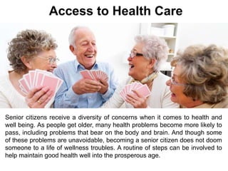 Access to Health Care 
Senior citizens receive a diversity of concerns when it comes to health and 
well being. As people get older, many health problems become more likely to 
pass, including problems that bear on the body and brain. And though some 
of these problems are unavoidable, becoming a senior citizen does not doom 
someone to a life of wellness troubles. A routine of steps can be involved to 
help maintain good health well into the prosperous age. 
 