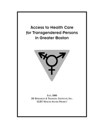 Access to Health Care
for Transgendered Persons
      in Greater Boston




                 JULY, 2000
  JSI R ESEARCH & TRAINING INSTITUTE, INC.
        GLBT H EALTH ACCESS PROJECT
 