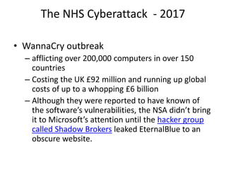 The NHS Cyberattack - 2017
• WannaCry outbreak
– afflicting over 200,000 computers in over 150
countries
– Costing the UK £92 million and running up global
costs of up to a whopping £6 billion
– Although they were reported to have known of
the software’s vulnerabilities, the NSA didn’t bring
it to Microsoft’s attention until the hacker group
called Shadow Brokers leaked EternalBlue to an
obscure website.
 