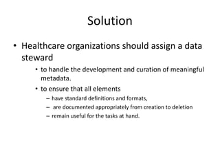 Solution
• Healthcare organizations should assign a data
steward
• to handle the development and curation of meaningful
metadata.
• to ensure that all elements
– have standard definitions and formats,
– are documented appropriately from creation to deletion
– remain useful for the tasks at hand.
 