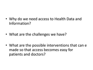 • Why do we need access to Health Data and
Information?
• What are the challenges we have?
• What are the possible interventions that can e
made so that access becomes easy for
patients and doctors?
 