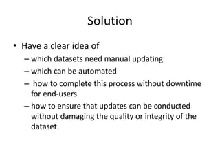 Solution
• Have a clear idea of
– which datasets need manual updating
– which can be automated
– how to complete this process without downtime
for end-users
– how to ensure that updates can be conducted
without damaging the quality or integrity of the
dataset.
 