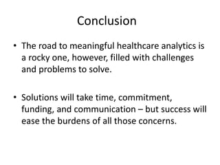 Conclusion
• The road to meaningful healthcare analytics is
a rocky one, however, filled with challenges
and problems to solve.
• Solutions will take time, commitment,
funding, and communication – but success will
ease the burdens of all those concerns.
 