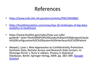 References
• https://www.ncbi.nlm.nih.gov/pmc/articles/PMC2965886/
• https://healthitanalytics.com/news/top-10-challenges-of-big-data-
analytics-in-healthcare
• https://www.healthit.gov/video/how-use-safer-
guides#:~:text=The%20SAFER%20Guides%20are%20designed,Syste
m%20Configuration%2C%20System%20Interfaces%2C%20Patient
• Abowd J, Lane J. New Approaches to Confidentiality Protection:
Synthetic Data, Remote Access and Research Data Centers. In:
Domingo-Ferrer J, Torra V, editors. Privacy in Statistical
Databases. Berlin: Springer-Verlag; 2004. pp. 282–289. [Google
Scholar]
 
