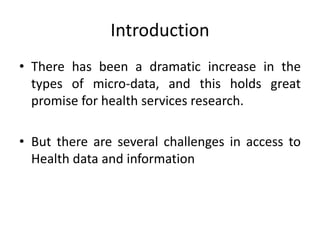 Introduction
• There has been a dramatic increase in the
types of micro-data, and this holds great
promise for health services research.
• But there are several challenges in access to
Health data and information
 