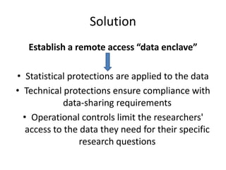 Solution
Establish a remote access “data enclave”
• Statistical protections are applied to the data
• Technical protections ensure compliance with
data-sharing requirements
• Operational controls limit the researchers'
access to the data they need for their specific
research questions
 