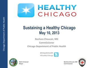 ChicagoDepartmentofPublicHealth
Rahm Emanuel
Mayor
Bechara Choucair, MD
Commissioner
Bechara Choucair, MD
Commissioner
Chicago Department of Public Health
@chipublichealth
#HealthyChicago
Sustaining a Healthy Chicago
May 10, 2013
 