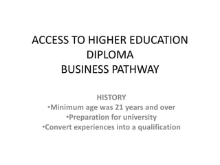ACCESS TO HIGHER EDUCATION
         DIPLOMA
     BUSINESS PATHWAY

                HISTORY
   •Minimum age was 21 years and over
        •Preparation for university
 •Convert experiences into a qualification
 