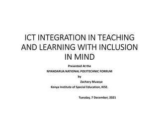 ICT INTEGRATION IN TEACHING
AND LEARNING WITH INCLUSION
IN MIND
Presented At the
NYANDARUA NATIONAL POLYTECHNIC FORRUM
by
Zachary Muasya
Kenya Institute of Special Education, KISE.
Tuesday, 7 December, 2021
 
