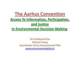 The Aarhus Convention Access To Information, Participation,  and Justice  In Environmental Decision-Making. An introduction by Michael Ewing   Coordinator of the Environmental Pillar www.environmentalpillar.ie 
