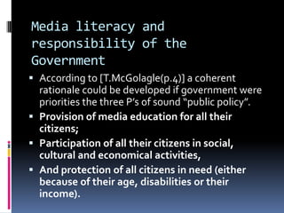 Media literacy and
responsibility of the
Government
 According to [T.McGolagle(p.4)] a coherent
rationale could be developed if government were
priorities the three P’s of sound “public policy”.
 Provision of media education for all their
citizens;
 Participation of all their citizens in social,
cultural and economical activities,
 And protection of all citizens in need (either
because of their age, disabilities or their
income).

 