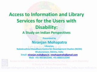 Access to Information and Library
Services for the Users with
Disability:
A Study on Indian Perspectives
Presented by
Niranjan Mohapatra
Librarian,
Nabakrushna Choudhury Centre for Development Studies (NCDS)
Bhubaneswar, Odisha, India
Email- niranjan.ncds@gov.in, nmohapatralis@gmail.com
Mob- +91-9015812344, +91-8882312344
 