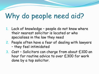 Why do people need aid?,[object Object],Lack of knowledge – people do not know where their nearest solicitor is located or who specialises in the law they need,[object Object],People often have a fear of dealing with lawyers – they feel intimidated,[object Object],Cost – Solicitors can charge from about £100 an hour for routine advice to over £300 for work done by a top solicitor.,[object Object]