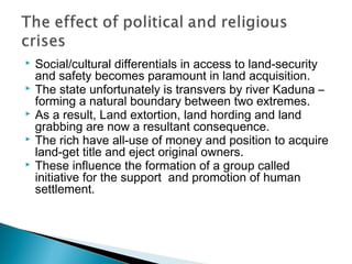  Social/cultural differentials in access to land-security
and safety becomes paramount in land acquisition.
 The state unfortunately is transvers by river Kaduna –
forming a natural boundary between two extremes.
 As a result, Land extortion, land hording and land
grabbing are now a resultant consequence.
 The rich have all-use of money and position to acquire
land-get title and eject original owners.
 These influence the formation of a group called
initiative for the support and promotion of human
settlement.
 