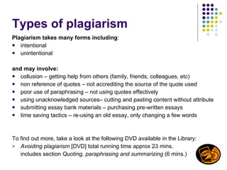 Types of plagiarism Plagiarism takes many forms including : intentional unintentional and may involve: collusion – getting help from others (family, friends, colleagues, etc) non reference of quotes – not accrediting the source of the quote used poor use of paraphrasing – not using quotes effectively using unacknowledged sources– cutting and pasting content without attribute submitting essay bank materials – purchasing pre-written essays time saving tactics – re-using an old essay, only changing a few words  To find out more, take a look at the following DVD available in the Library:  Avoiding plagiarism  [DVD] total running time approx 23 mins.  includes section  Quoting, paraphrasing and summarizing  (6 mins.) 