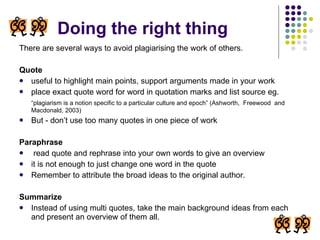 Doing the right thing There are several ways to avoid plagiarising the work of others. Quote   useful to highlight main points, support arguments made in your work place exact quote word for word in quotation marks and list source eg. “ plagiarism is a notion specific to a particular culture and epoch” (Ashworth,  Freewood  and Macdonald, 2003) But - don’t use too many quotes in one piece of work Paraphrase read quote and rephrase into your own words to give an overview it is not enough to just change one word in the quote Remember to attribute the broad ideas to the original author. Summarize Instead of using multi quotes, take the main background ideas from each and present an overview of them all. 