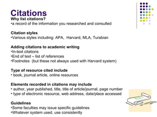 Citations Why list citations? a record of the information you researched and consulted Citation styles Various styles including: APA,  Harvard, MLA, Turabian Adding citations to academic writing In-text citations End of text – list of references Footnotes  (but these not always used with Harvard system) Type of resource cited include book, journal article, online resources Elements recorded in citations may include author, year published, title, title of article/journal, page number type of electronic resource, web address, date/place accessed Guidelines Some faculties may issue specific guidelines Whatever system used, use consistently 