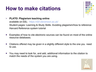 How to make citations PLATO: Plagiarism teaching online available on D2L:  https://d2l.stevenson.ac.uk/ Student pages: Learning & Study Skills: Avoiding plagiarism/how to reference Harvard Reference system tutorial Examples of how to cite electronic sources can be found on most of the online resource databases. Citations offered may be given in a slightly different style to the one you  need to use.  You may need to look for, and add, additional information to the citation to match the needs of the system you are using. 
