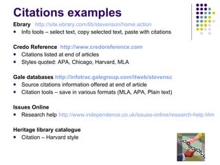Citations examples Ebrary   http://site.ebrary.com/lib/stevenson/home.action Info tools – select text, copy selected text, paste with citations Credo Reference  http://www.credoreference.com Citations listed at end of articles Styles quoted: APA, Chicago, Harvard, MLA Gale databases  http://infotrac.galegroup.com/itweb/stevensc Source citations information offered at end of article Citation tools – save in various formats (MLA, APA, Plain text) Issues Online Research help   http://www.independence.co.uk/issues-online/research-help.htm Heritage library catalogue Citation – Harvard style 