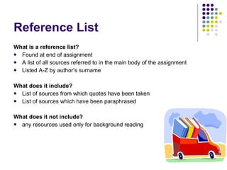 Reference List What is a reference list? Found at end of assignment A list of all sources referred to in the main body of the assignment Listed A-Z by author’s surname What does it include? List of sources from which quotes have been taken List of sources which have been paraphrased What does it not include? any resources used only for background reading 