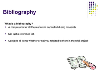 Bibliography What is a bibliography? A complete list of all the resources consulted during research. Not just a reference list. Contains all items whether or not you referred to them in the final project 