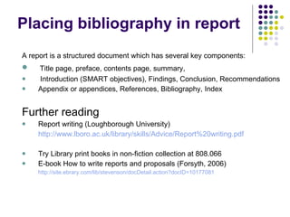 Placing bibliography in report A report is a structured document which has several key components: Title page, preface, contents page, summary,  Introduction (SMART objectives), Findings, Conclusion, Recommendations Appendix or appendices, References, Bibliography, Index Further reading Report writing (Loughborough University) http://www.lboro.ac.uk/library/skills/Advice/Report%20writing.pdf Try Library print books in non-fiction collection at 808.066 E-book How to write reports and proposals (Forsyth, 2006) http://site.ebrary.com/lib/stevenson/docDetail.action?docID=10177081 