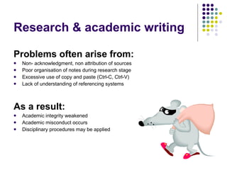 Problems often arise from: Non- acknowledgment, non attribution of sources Poor organisation of notes during research stage Excessive use of copy and paste (Ctrl-C, Ctrl-V)  Lack of understanding of referencing systems As a result: Academic integrity weakened Academic misconduct occurs Disciplinary procedures may be applied Research & academic writing 