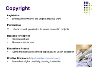 Copyright  Legislation protects the owner of the original creative work Permissions check or seek permission to re-use content in projects Reasons for copying Commercial use Non commercial use Educational licence Some materials are licensed especially for use in education Creative Commons  http://creativecommons.org Maximises digital creativity, sharing, innovation . 